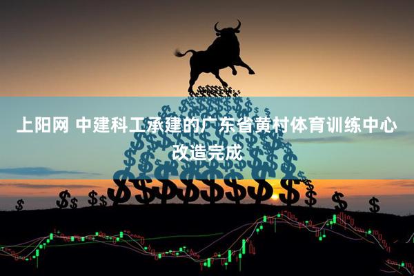 上阳网 中建科工承建的广东省黄村体育训练中心改造完成
