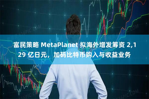 富民策略 MetaPlanet 拟海外增发筹资 2,129 亿日元，加码比特币购入与收益业务