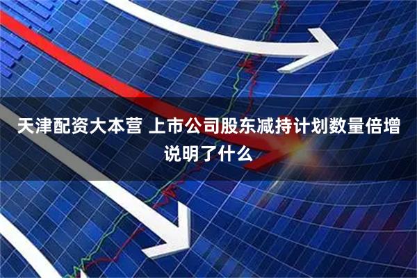 天津配资大本营 上市公司股东减持计划数量倍增说明了什么