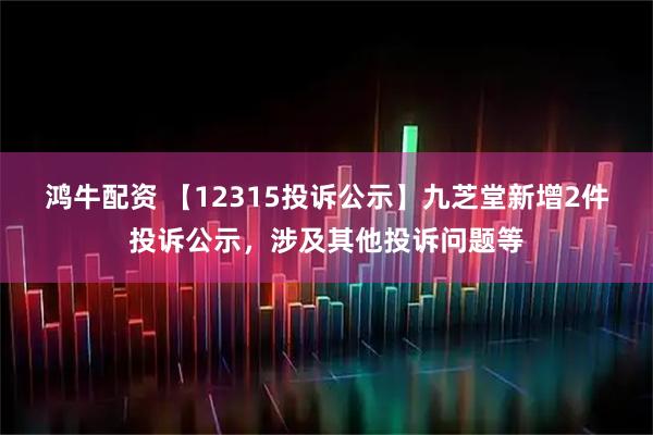 鸿牛配资 【12315投诉公示】九芝堂新增2件投诉公示，涉及其他投诉问题等