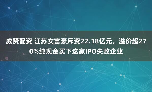 威贤配资 江苏女富豪斥资22.18亿元，溢价超270%纯现金买下这家IPO失败企业