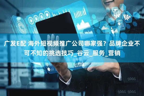 广发E配 海外短视频推广公司哪家强？品牌企业不可不知的挑选技巧_谷云_服务_营销