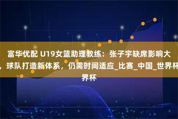 富华优配 U19女篮助理教练：张子宇缺席影响大，球队打造新体系，仍需时间适应_比赛_中国_世界杯
