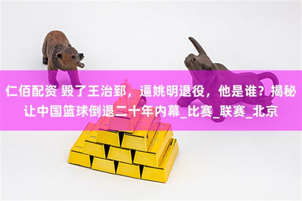 仁佰配资 毁了王治郅，逼姚明退役，他是谁？揭秘让中国篮球倒退二十年内幕_比赛_联赛_北京