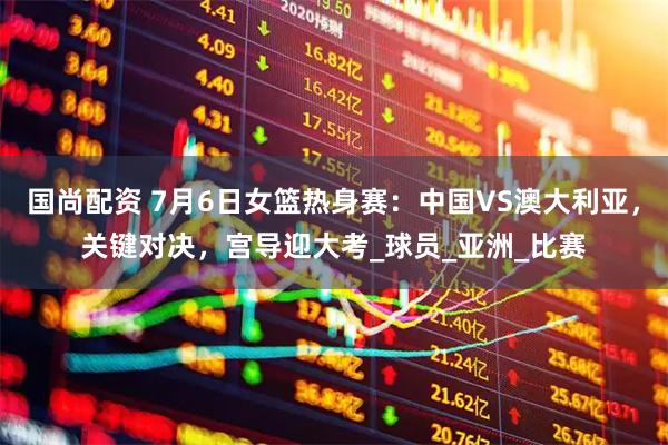 国尚配资 7月6日女篮热身赛：中国VS澳大利亚，关键对决，宫导迎大考_球员_亚洲_比赛