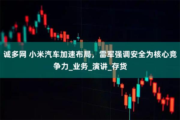 诚多网 小米汽车加速布局，雷军强调安全为核心竞争力_业务_演讲_存货