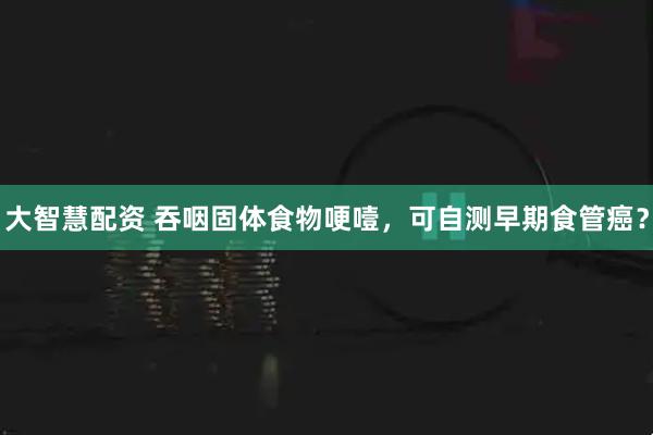 大智慧配资 吞咽固体食物哽噎，可自测早期食管癌？