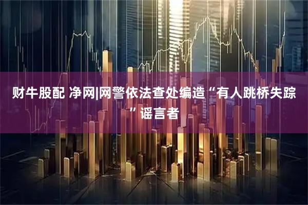 财牛股配 净网|网警依法查处编造“有人跳桥失踪”谣言者