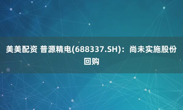 美美配资 普源精电(688337.SH)：尚未实施股份回购