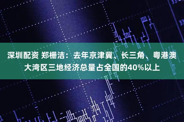深圳配资 郑栅洁：去年京津冀、长三角、粤港澳大湾区三地经济总量占全国的40%以上