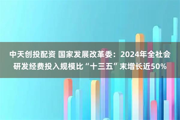 中天创投配资 国家发展改革委：2024年全社会研发经费投入规模比“十三五”末增长近50%