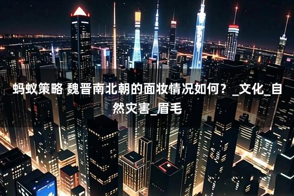 蚂蚁策略 魏晋南北朝的面妆情况如何？_文化_自然灾害_眉毛