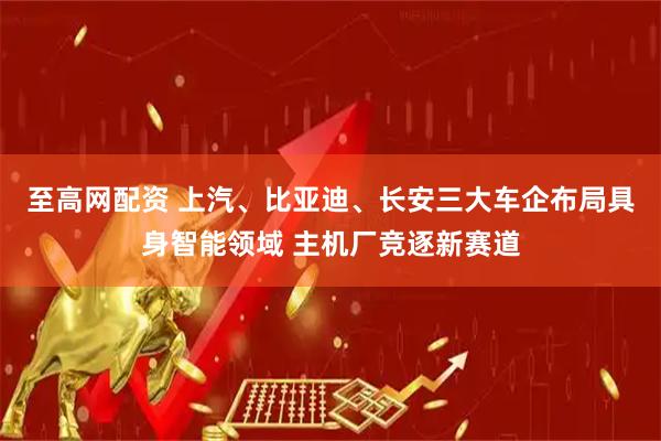 至高网配资 上汽、比亚迪、长安三大车企布局具身智能领域 主机厂竞逐新赛道