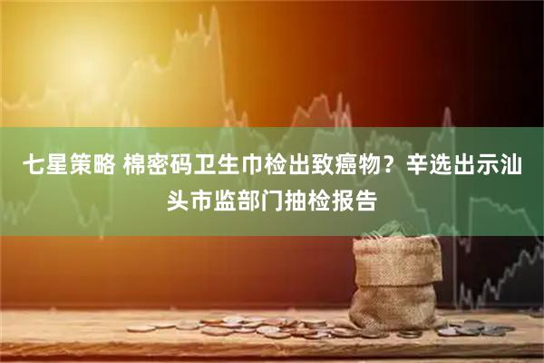 七星策略 棉密码卫生巾检出致癌物？辛选出示汕头市监部门抽检报告