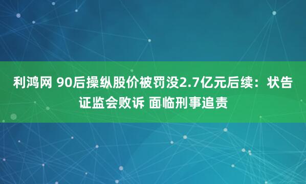 利鸿网 90后操纵股价被罚没2.7亿元后续：状告证监会败诉 面临刑事追责