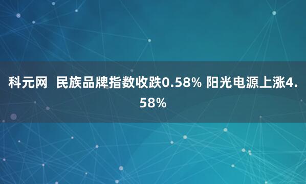 科元网  民族品牌指数收跌0.58% 阳光电源上涨4.58%