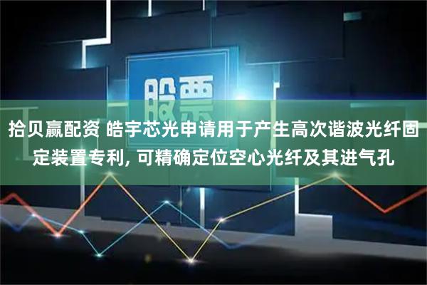 拾贝赢配资 皓宇芯光申请用于产生高次谐波光纤固定装置专利, 可精确定位空心光纤及其进气孔
