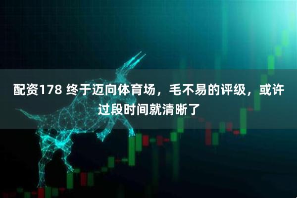 配资178 终于迈向体育场，毛不易的评级，或许过段时间就清晰了