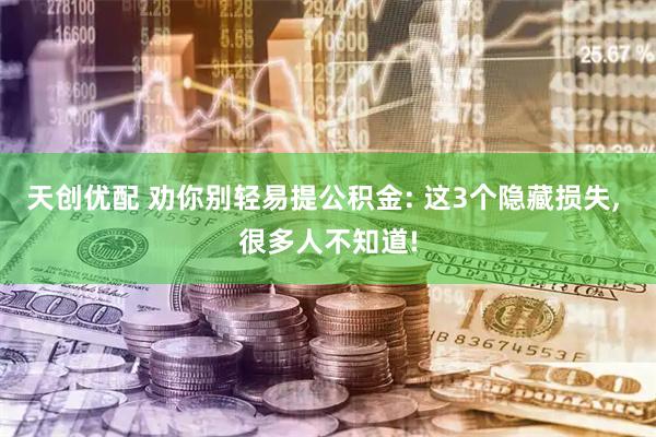 天创优配 劝你别轻易提公积金: 这3个隐藏损失, 很多人不知道!