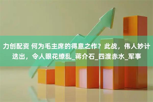 力创配资 何为毛主席的得意之作？此战，伟人妙计迭出，令人眼花缭乱_蒋介石_四渡赤水_军事