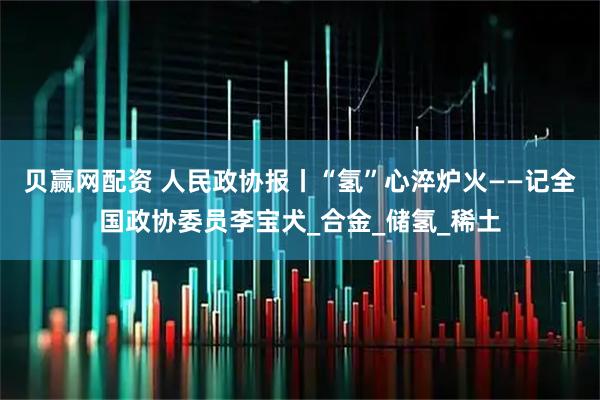 贝赢网配资 人民政协报丨“氢”心淬炉火——记全国政协委员李宝犬_合金_储氢_稀土